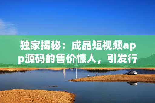 独家揭秘：成品短视频app源码的售价惊人，引发行业热议(1)