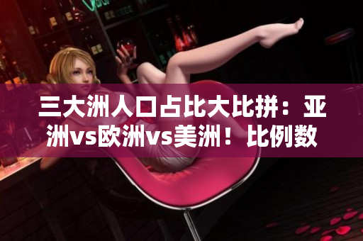 三大洲人口占比大比拼：亚洲vs欧洲vs美洲！比例数据来袭！
