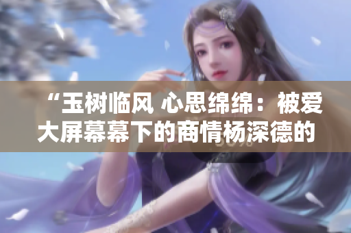“玉树临风 心思绵绵：被爱大屏幕幕下的商情杨深德的单纯林妙雪”