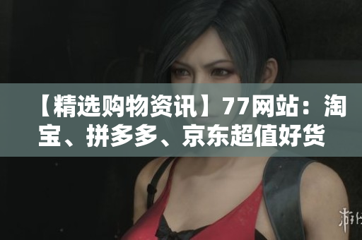 【精选购物资讯】77网站：淘宝、拼多多、京东超值好货怎能错过！