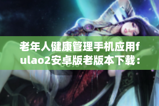 老年人健康管理手机应用fulao2安卓版老版本下载：满足特殊需求(1)
