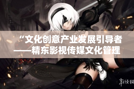 “文化创意产业发展引导者——精东影视传媒文化管理公司介绍”