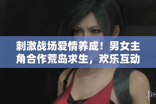 刺激战场爱情养成！男女主角合作荒岛求生，欢乐互动萌翻全场