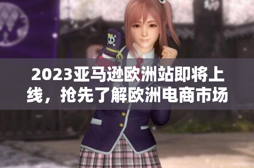 2023亚马逊欧洲站即将上线，抢先了解欧洲电商市场变化和机遇！