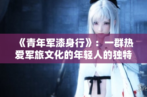 《青年军漆身行》：一群热爱军旅文化的年轻人的独特选择