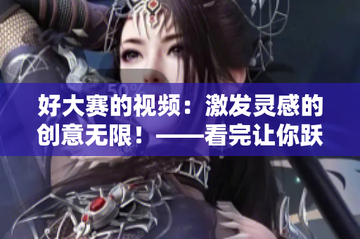 好大赛的视频：激发灵感的创意无限！——看完让你跃跃欲试