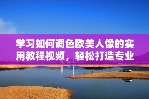 学习如何调色欧美人像的实用教程视频，轻松打造专业级人像照片