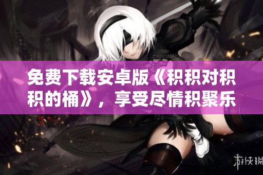 免费下载安卓版《积积对积积的桶》，享受尽情积聚乐趣