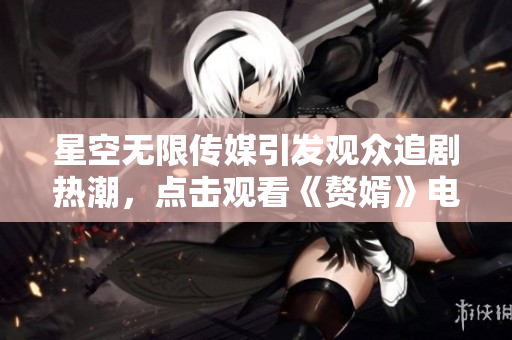 星空无限传媒引发观众追剧热潮，点击观看《赘婿》电视剧