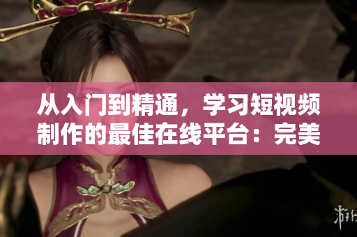 从入门到精通，学习短视频制作的最佳在线平台：完美短视频
