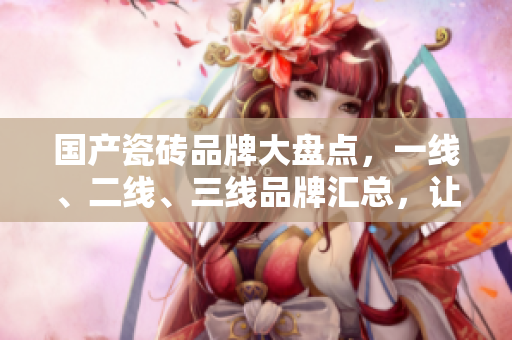 国产瓷砖品牌大盘点，一线、二线、三线品牌汇总，让你一目了然