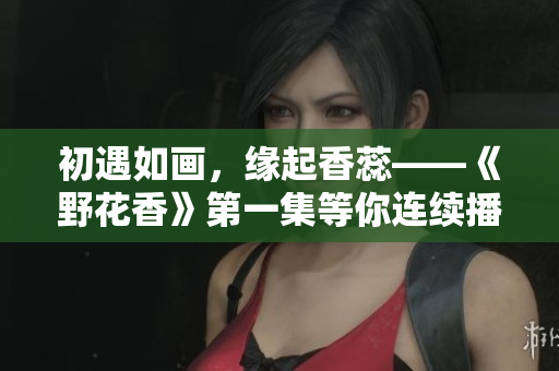 初遇如画，缘起香蕊——《野花香》第一集等你连续播放！