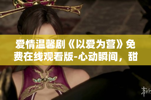 爱情温馨剧《以爱为营》免费在线观看版-心动瞬间，甜蜜享受
