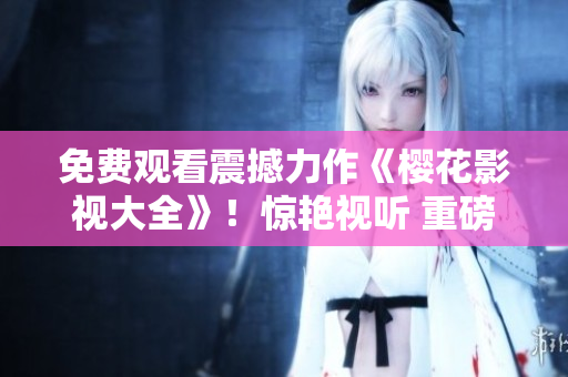 免费观看震撼力作《樱花影视大全》！惊艳视听 重磅登场