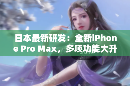 日本最新研发：全新iPhone Pro Max，多项功能大升级