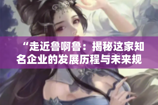 “走近鲁啊鲁：揭秘这家知名企业的发展历程与未来规划”
