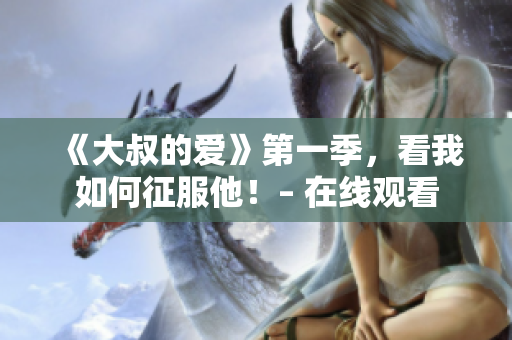 《大叔的爱》第一季，看我如何征服他！– 在线观看