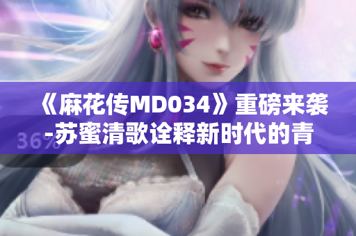 《麻花传MD034》重磅来袭-苏蜜清歌诠释新时代的青春故事！