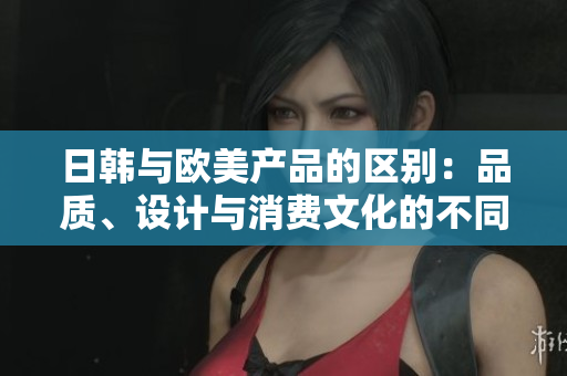 日韩与欧美产品的区别：品质、设计与消费文化的不同