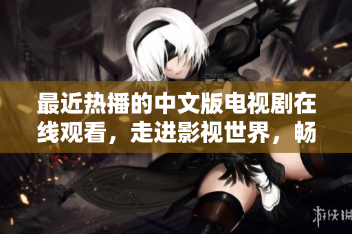 最近热播的中文版电视剧在线观看，走进影视世界，畅享视听盛宴！