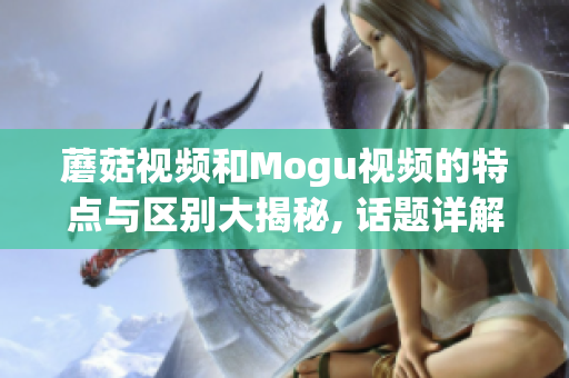 蘑菇视频和Mogu视频的特点与区别大揭秘, 话题详解!(1)