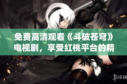 免费高清观看《斗破苍穹》电视剧，享受红桃平台的精彩无限!(1)