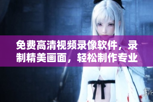 免费高清视频录像软件，录制精美画面，轻松制作专业视频