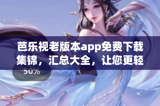 芭乐视老版本app免费下载集锦，汇总大全，让您更轻松享受经典功能(1)