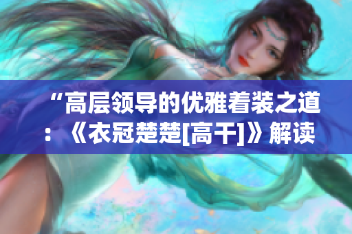 “高层领导的优雅着装之道：《衣冠楚楚[高干]》解读”