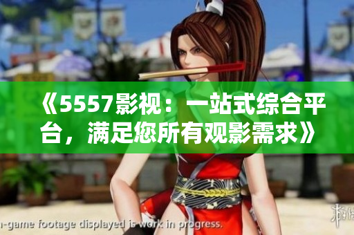 《5557影视：一站式综合平台，满足您所有观影需求》