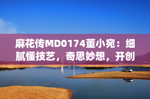 麻花传MD0174董小宛：细腻懂技艺，奇思妙想，开创文学新天地(1)