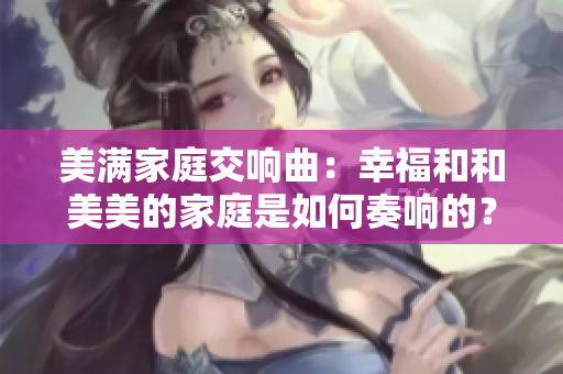 美满家庭交响曲：幸福和和美美的家庭是如何奏响的？
