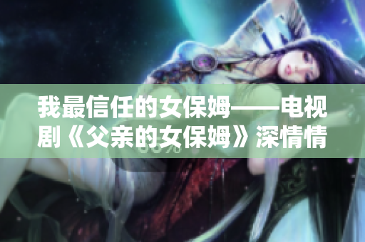 我最信任的女保姆——电视剧《父亲的女保姆》深情情节大揭秘