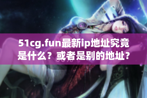 51cg.fun最新ip地址究竟是什么？或者是别的地址？