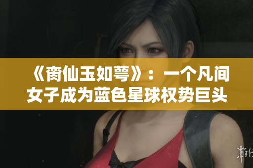 《脔仙玉如萼》：一个凡间女子成为蓝色星球权势巨头的传奇故事