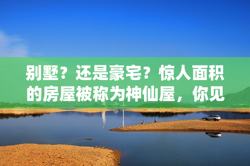 别墅？还是豪宅？惊人面积的房屋被称为神仙屋，你见过吗？