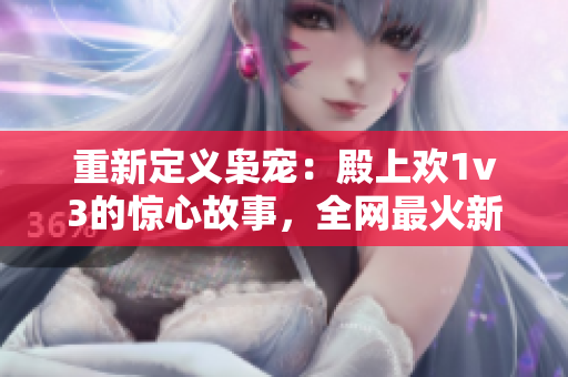 重新定义枭宠：殿上欢1v3的惊心故事，全网最火新篇章现已上线！