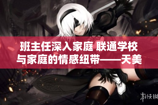 班主任深入家庭 联通学校与家庭的情感纽带——天美传媒