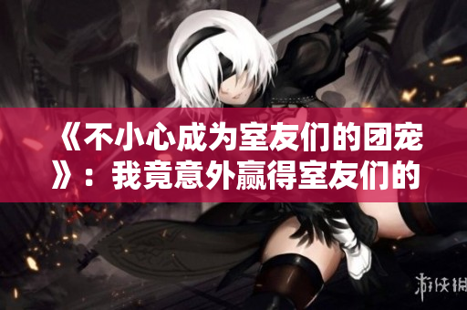 《不小心成为室友们的团宠》：我竟意外赢得室友们的热爱