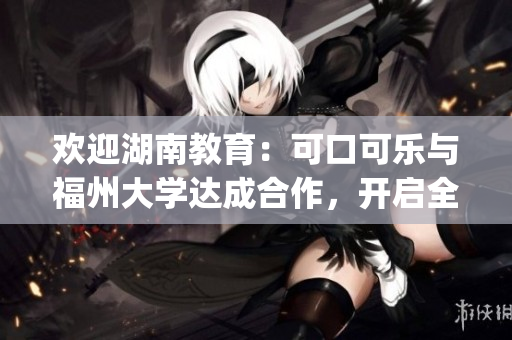 欢迎湖南教育：可口可乐与福州大学达成合作，开启全新合作篇章(1)