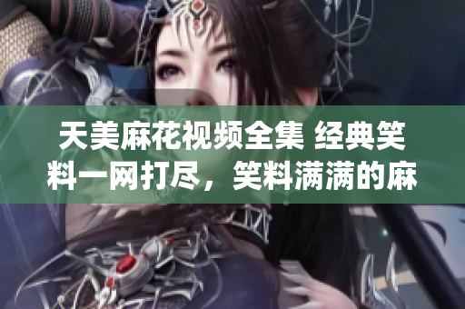 天美麻花视频全集 经典笑料一网打尽，笑料满满的麻花精彩剧集汇总(1)