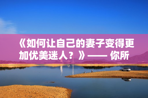 《如何让自己的妻子变得更加优美迷人？》—— 你所需要知道的秘密