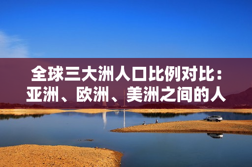 全球三大洲人口比例对比：亚洲、欧洲、美洲之间的人口占比详解