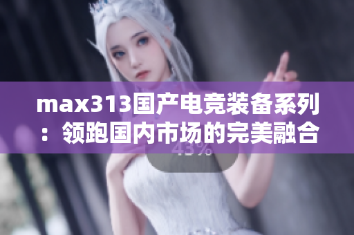 max313国产电竞装备系列：领跑国内市场的完美融合
