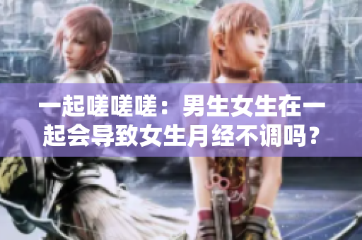 一起嗟嗟嗟：男生女生在一起会导致女生月经不调吗？