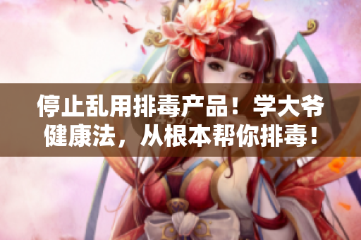 停止乱用排毒产品！学大爷健康法，从根本帮你排毒！