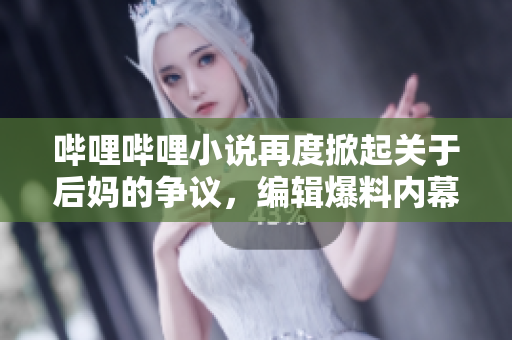 哔哩哔哩小说再度掀起关于后妈的争议，编辑爆料内幕