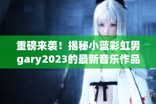 重磅来袭！揭秘小蓝彩虹男gary2023的最新音乐作品！