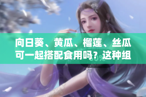 向日葵、黄瓜、榴莲、丝瓜可一起搭配食用吗？这种组合是否健康？(1)