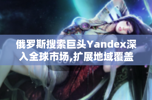 俄罗斯搜索巨头Yandex深入全球市场,扩展地域覆盖范围